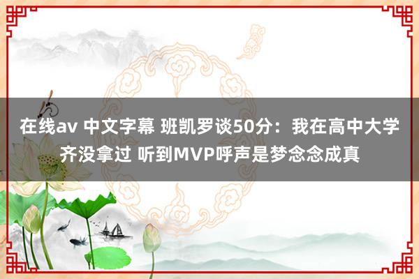 在线av 中文字幕 班凯罗谈50分：我在高中大学齐没拿过 听到MVP呼声是梦念念成真