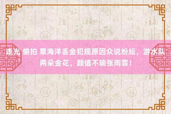 走光 偷拍 覃海洋丢金犯规原因众说纷纭，游水队两朵金花，颜值不输张雨霏！