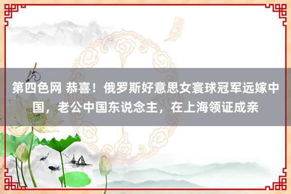 第四色网 恭喜！俄罗斯好意思女寰球冠军远嫁中国，老公中国东说念主，在上海领证成亲