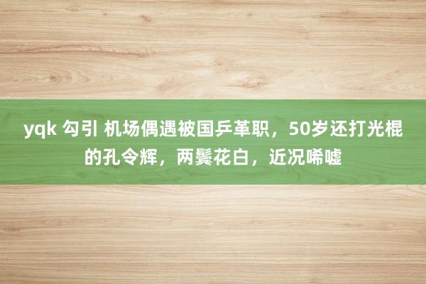 yqk 勾引 机场偶遇被国乒革职，50岁还打光棍的孔令辉，两鬓花白，近况唏嘘