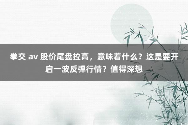 拳交 av 股价尾盘拉高，意味着什么？这是要开启一波反弹行情？值得深想