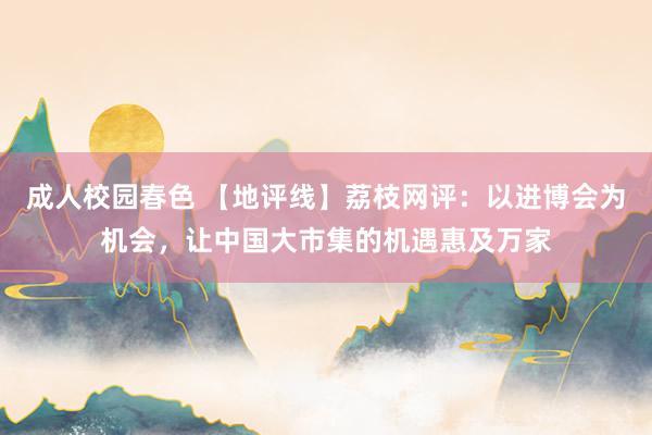 成人校园春色 【地评线】荔枝网评：以进博会为机会，让中国大市集的机遇惠及万家