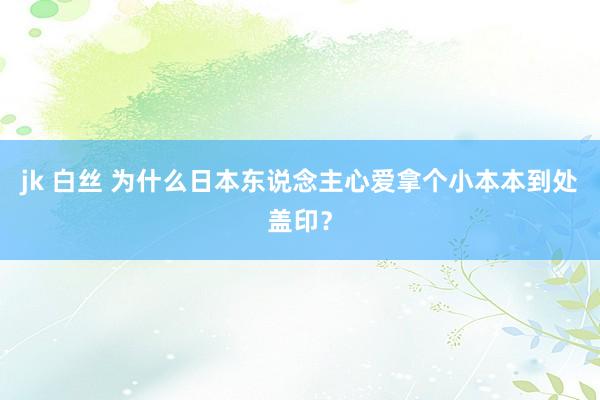 jk 白丝 为什么日本东说念主心爱拿个小本本到处盖印？