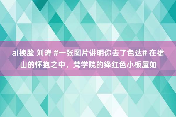 ai换脸 刘涛 #一张图片讲明你去了色达# 在裙山的怀抱之中，梵学院的绛红色小板屋如