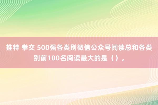 推特 拳交 500强各类别微信公众号阅读总和各类别前100名阅读最大的是（）。