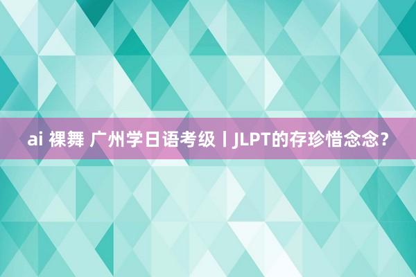 ai 裸舞 广州学日语考级丨JLPT的存珍惜念念？