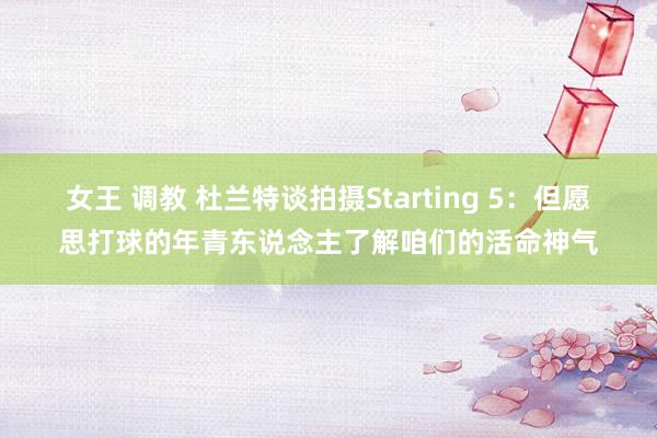 女王 调教 杜兰特谈拍摄Starting 5：但愿思打球的年青东说念主了解咱们的活命神气