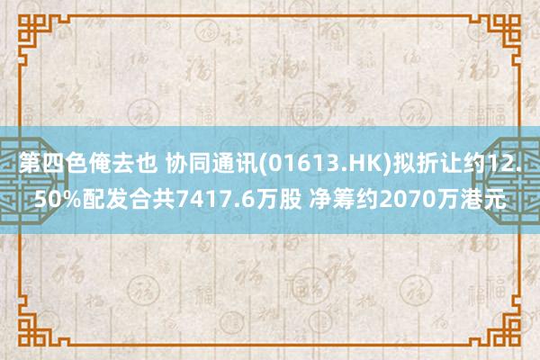 第四色俺去也 协同通讯(01613.HK)拟折让约12.50%配发合共7417.6万股 净筹约2070万港元