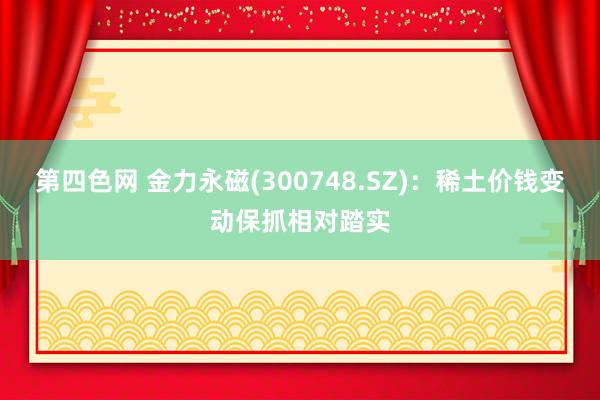 第四色网 金力永磁(300748.SZ)：稀土价钱变动保抓相对踏实