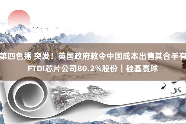 第四色播 突发！英国政府敕令中国成本出售其合手有FTDI芯片公司80.2%股份｜硅基寰球