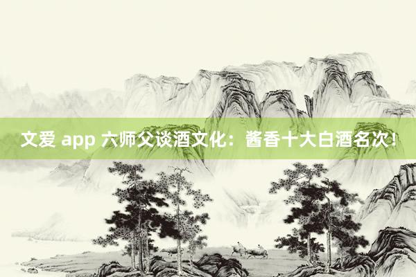 文爱 app 六师父谈酒文化：酱香十大白酒名次！