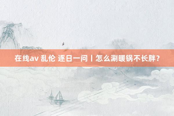 在线av 乱伦 逐日一问丨怎么涮暖锅不长胖？