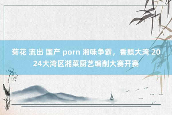 菊花 流出 国产 porn 湘味争霸，香飘大湾 2024大湾区湘菜厨艺编削大赛开赛