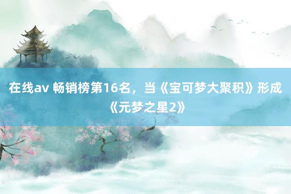 在线av 畅销榜第16名，当《宝可梦大聚积》形成《元梦之星2》