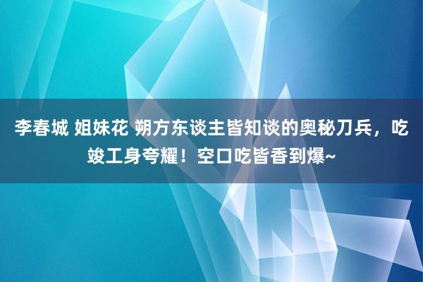 李春城 姐妹花 朔方东谈主皆知谈的奥秘刀兵，吃竣工身夸耀！空口吃皆香到爆~