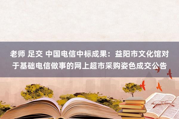 老师 足交 中国电信中标成果：益阳市文化馆对于基础电信做事的网上超市采购姿色成交公告