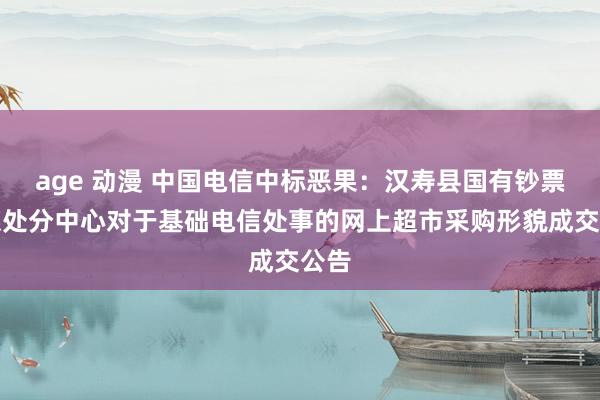 age 动漫 中国电信中标恶果：汉寿县国有钞票筹谋处分中心对于基础电信处事的网上超市采购形貌成交公告