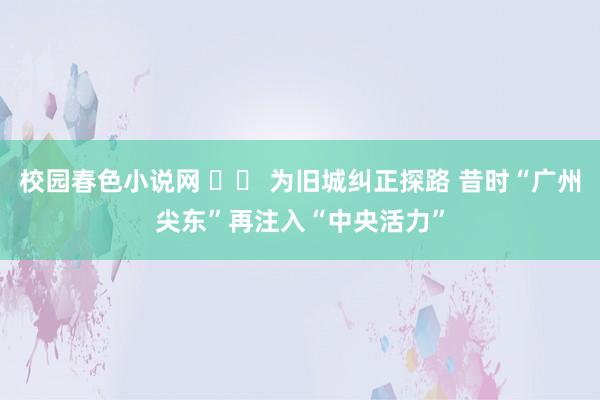 校园春色小说网 		 为旧城纠正探路 昔时“广州尖东”再注入“中央活力”