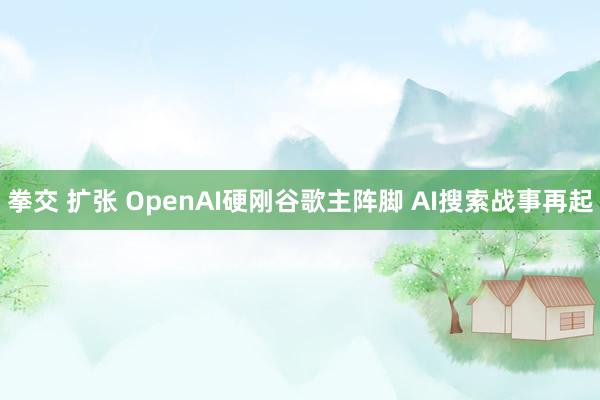 拳交 扩张 OpenAI硬刚谷歌主阵脚 AI搜索战事再起