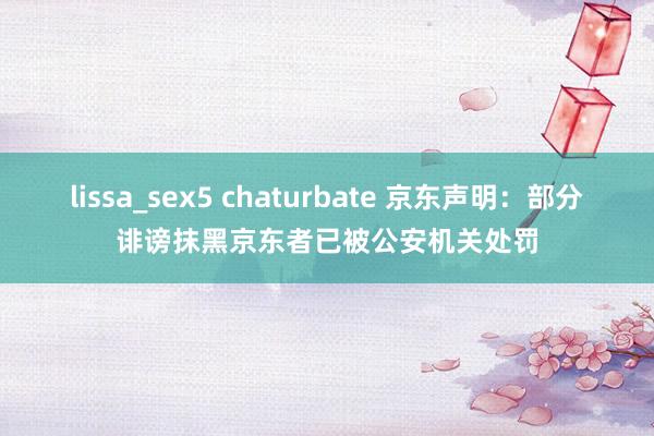 lissa_sex5 chaturbate 京东声明：部分诽谤抹黑京东者已被公安机关处罚