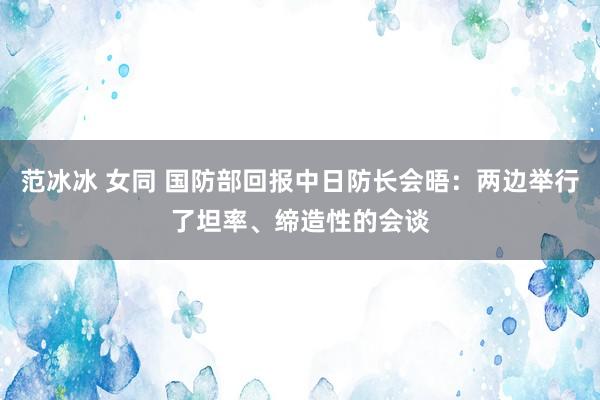 范冰冰 女同 国防部回报中日防长会晤：两边举行了坦率、缔造性的会谈