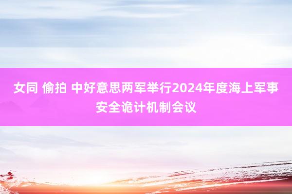 女同 偷拍 中好意思两军举行2024年度海上军事安全诡计机制会议