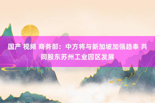 国产 视频 商务部：中方将与新加坡加强趋奉 共同股东苏州工业园区发展