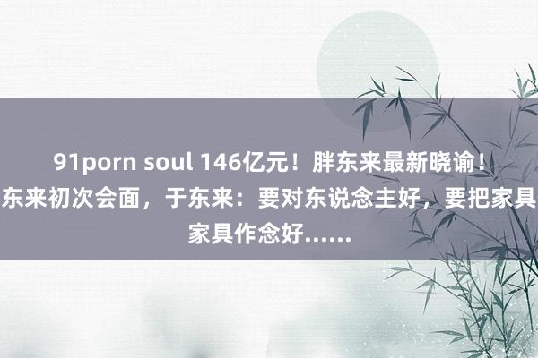 91porn soul 146亿元！胖东来最新晓谕！叶国富、于东来初次会面，于东来：要对东说念主好，要把家具作念好......