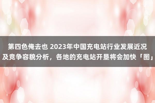 第四色俺去也 2023年中国充电站行业发展近况及竞争容貌分析，各地的充电站开垦将会加快「图」