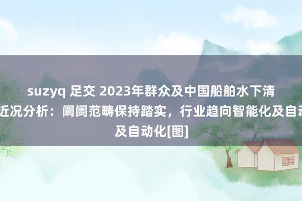 suzyq 足交 2023年群众及中国船舶水下清洗行业近况分析：阛阓范畴保持踏实，行业趋向智能化及自动化[图]