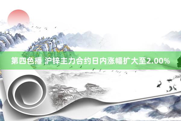 第四色播 沪锌主力合约日内涨幅扩大至2.00%