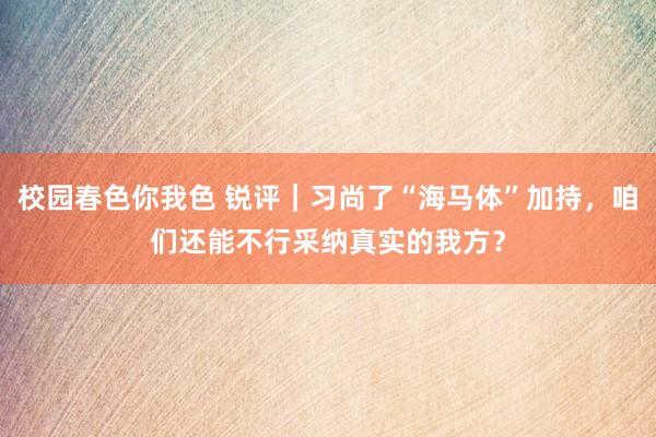 校园春色你我色 锐评｜习尚了“海马体”加持，咱们还能不行采纳真实的我方？