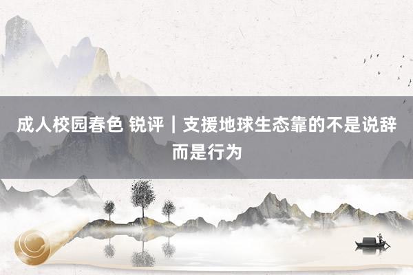 成人校园春色 锐评｜支援地球生态靠的不是说辞而是行为