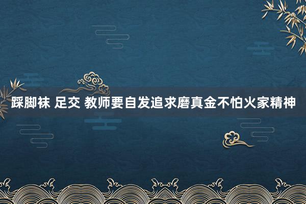 踩脚袜 足交 教师要自发追求磨真金不怕火家精神