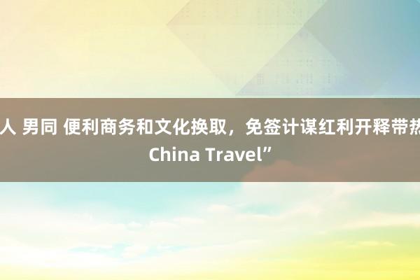 成人 男同 便利商务和文化换取，免签计谋红利开释带热“China Travel”