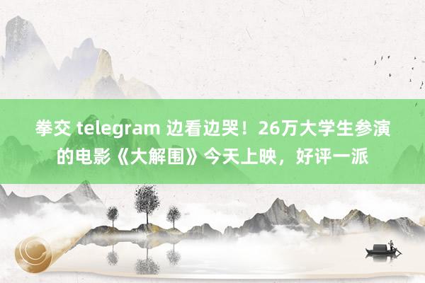 拳交 telegram 边看边哭！26万大学生参演的电影《大解围》今天上映，好评一派