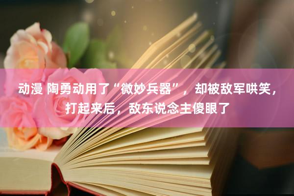 动漫 陶勇动用了“微妙兵器”，却被敌军哄笑，打起来后，敌东说念主傻眼了