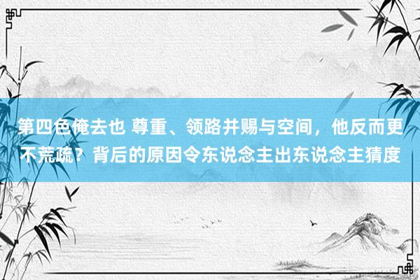 第四色俺去也 尊重、领路并赐与空间，他反而更不荒疏？背后的原因令东说念主出东说念主猜度