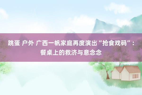 跳蛋 户外 广西一帆家庭再度演出“抢食戏码”：餐桌上的救济与意念念