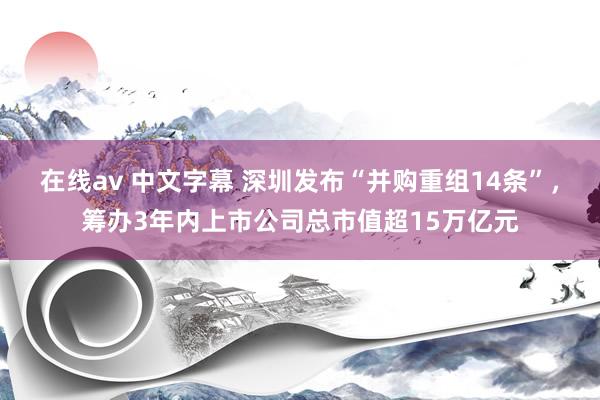 在线av 中文字幕 深圳发布“并购重组14条”，筹办3年内上市公司总市值超15万亿元