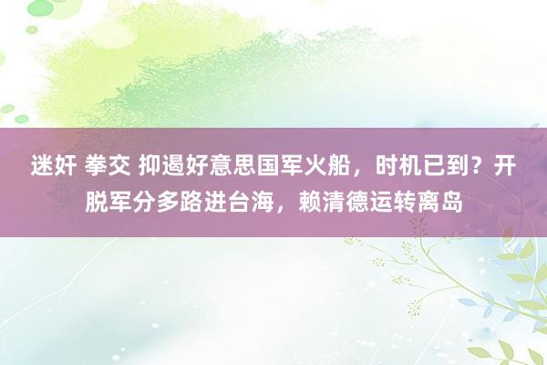 迷奸 拳交 抑遏好意思国军火船，时机已到？开脱军分多路进台海，赖清德运转离岛