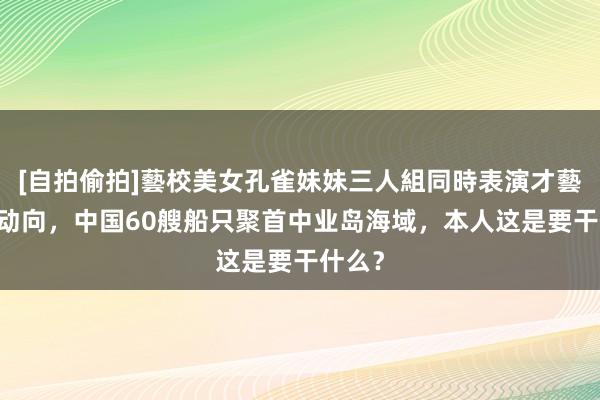 [自拍偷拍]藝校美女孔雀妹妹三人組同時表演才藝 要害动向，中国60艘船只聚首中业岛海域，本人这是要干什么？