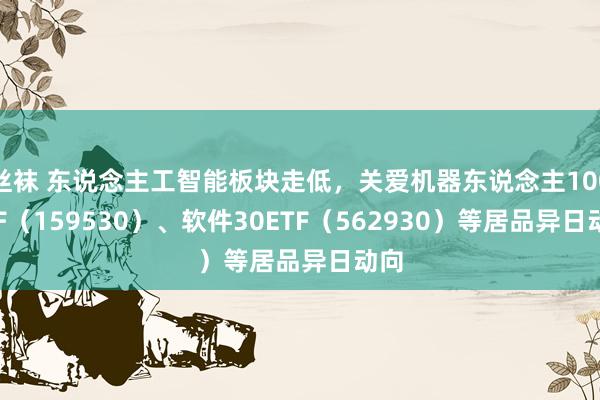 丝袜 东说念主工智能板块走低，关爱机器东说念主100ETF（159530）、软件30ETF（562930）等居品异日动向