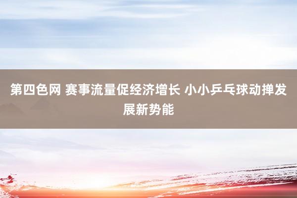 第四色网 赛事流量促经济增长 小小乒乓球动掸发展新势能