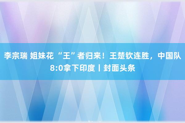 李宗瑞 姐妹花 “王”者归来！王楚钦连胜，中国队8:0拿下印度丨封面头条