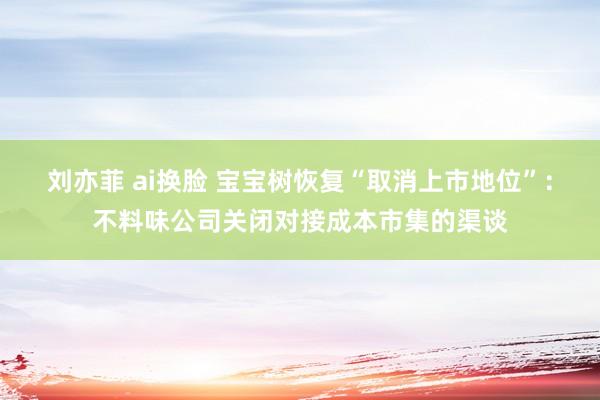 刘亦菲 ai换脸 宝宝树恢复“取消上市地位”：不料味公司关闭对接成本市集的渠谈