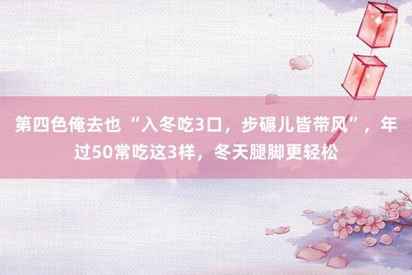 第四色俺去也 “入冬吃3口，步碾儿皆带风”，年过50常吃这3样，冬天腿脚更轻松