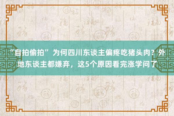 “自拍偷拍” 为何四川东谈主偏疼吃猪头肉？外地东谈主都嫌弃，这5个原因看完涨学问了