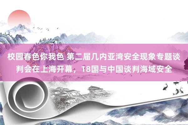 校园春色你我色 第二届几内亚湾安全现象专题谈判会在上海开幕，18国与中国谈判海域安全