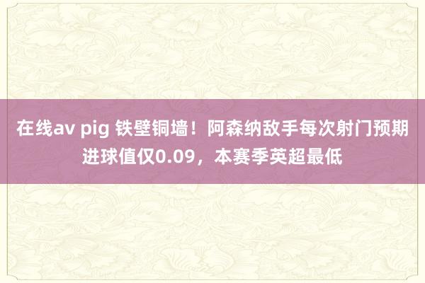 在线av pig 铁壁铜墙！阿森纳敌手每次射门预期进球值仅0.09，本赛季英超最低